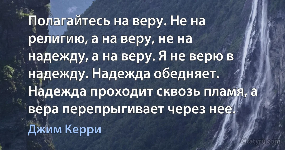 Полагайтесь на веру. Не на религию, а на веру, не на надежду, а на веру. Я не верю в надежду. Надежда обедняет. Надежда проходит сквозь пламя, а вера перепрыгивает через нее. (Джим Керри)