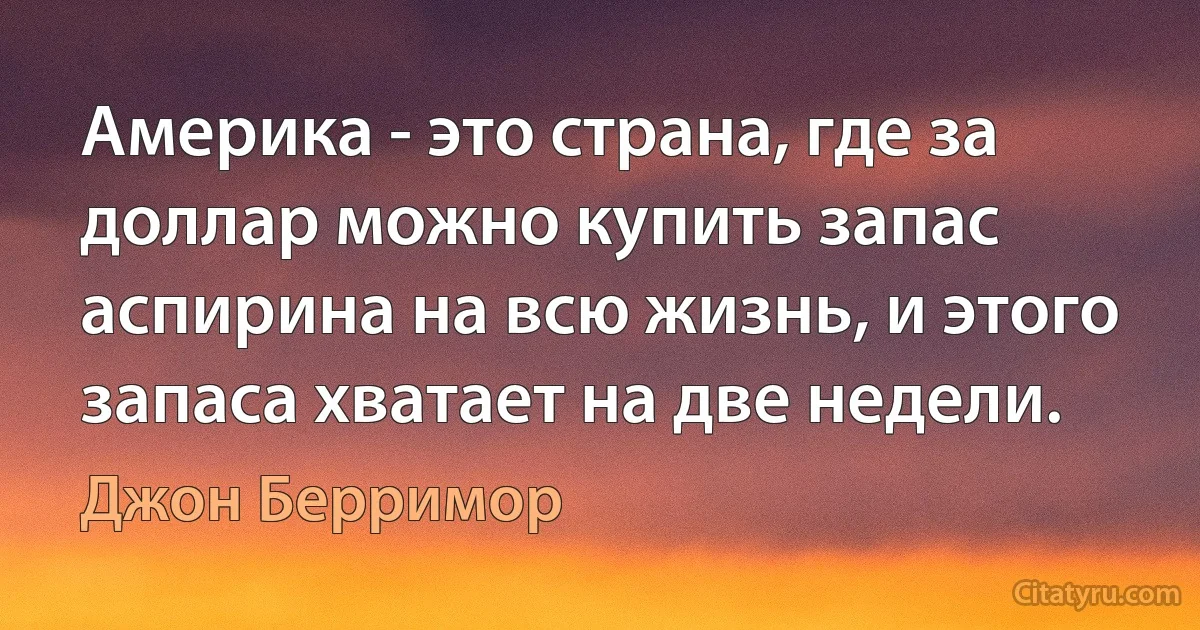 Америка - это страна, где за доллар можно купить запас аспирина на всю жизнь, и этого запаса хватает на две недели. (Джон Берримор)