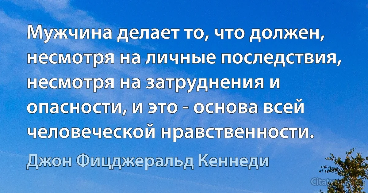 Мужчина делает то, что должен, несмотря на личные последствия, несмотря на затруднения и опасности, и это - основа всей человеческой нравственности. (Джон Фицджеральд Кеннеди)