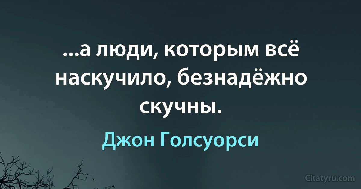 ...а люди, которым всё наскучило, безнадёжно скучны. (Джон Голсуорси)