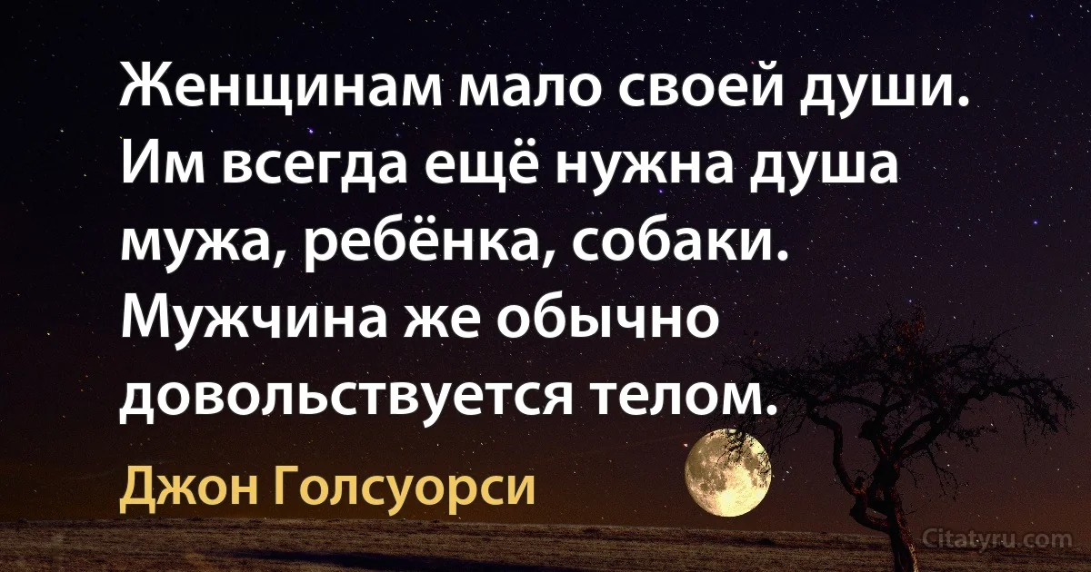 Женщинам мало своей души. Им всегда ещё нужна душа мужа, ребёнка, собаки. Мужчина же обычно довольствуется телом. (Джон Голсуорси)