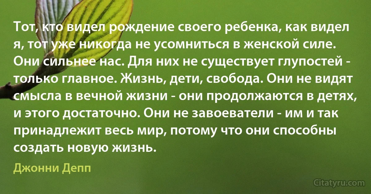 Тот, кто видел рождение своего ребенка, как видел я, тот уже никогда не усомниться в женской силе. Они сильнее нас. Для них не существует глупостей - только главное. Жизнь, дети, свобода. Они не видят смысла в вечной жизни - они продолжаются в детях, и этого достаточно. Они не завоеватели - им и так принадлежит весь мир, потому что они способны создать новую жизнь. (Джонни Депп)