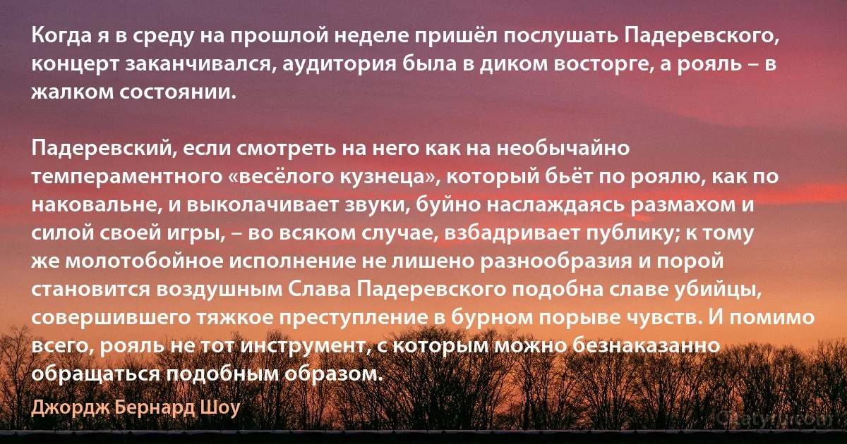 Когда я в среду на прошлой неделе пришёл послушать Падеревского, концерт заканчивался, аудитория была в диком восторге, а рояль – в жалком состоянии.

Падеревский, если смотреть на него как на необычайно темпераментного «весёлого кузнеца», который бьёт по роялю, как по наковальне, и выколачивает звуки, буйно наслаждаясь размахом и силой своей игры, – во всяком случае, взбадривает публику; к тому же молотобойное исполнение не лишено разнообразия и порой становится воздушным Слава Падеревского подобна славе убийцы, совершившего тяжкое преступление в бурном порыве чувств. И помимо всего, рояль не тот инструмент, с которым можно безнаказанно обращаться подобным образом. (Джордж Бернард Шоу)