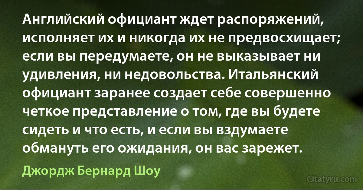 Английский официант ждет распоряжений, исполняет их и никогда их не предвосхищает; если вы передумаете, он не выказывает ни удивления, ни недовольства. Итальянский официант заранее создает себе совершенно четкое представление о том, где вы будете сидеть и что есть, и если вы вздумаете обмануть его ожидания, он вас зарежет. (Джордж Бернард Шоу)