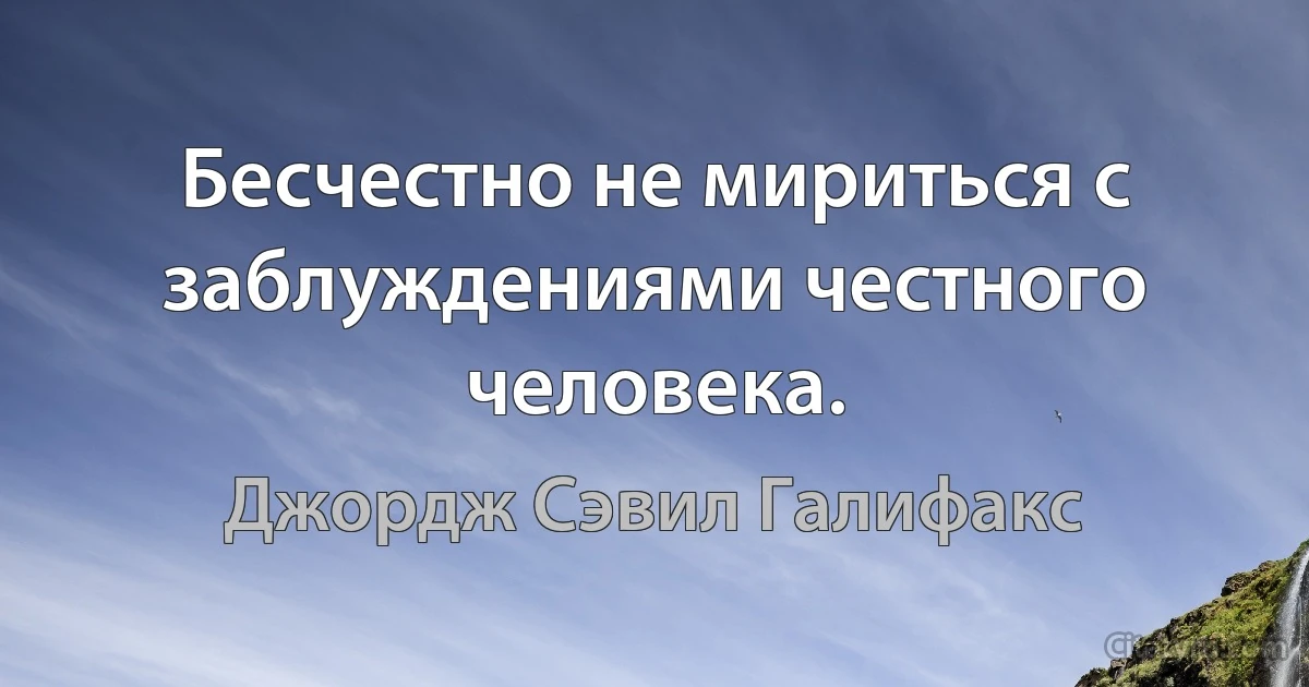 Бесчестно не мириться с заблуждениями честного человека. (Джордж Сэвил Галифакс)