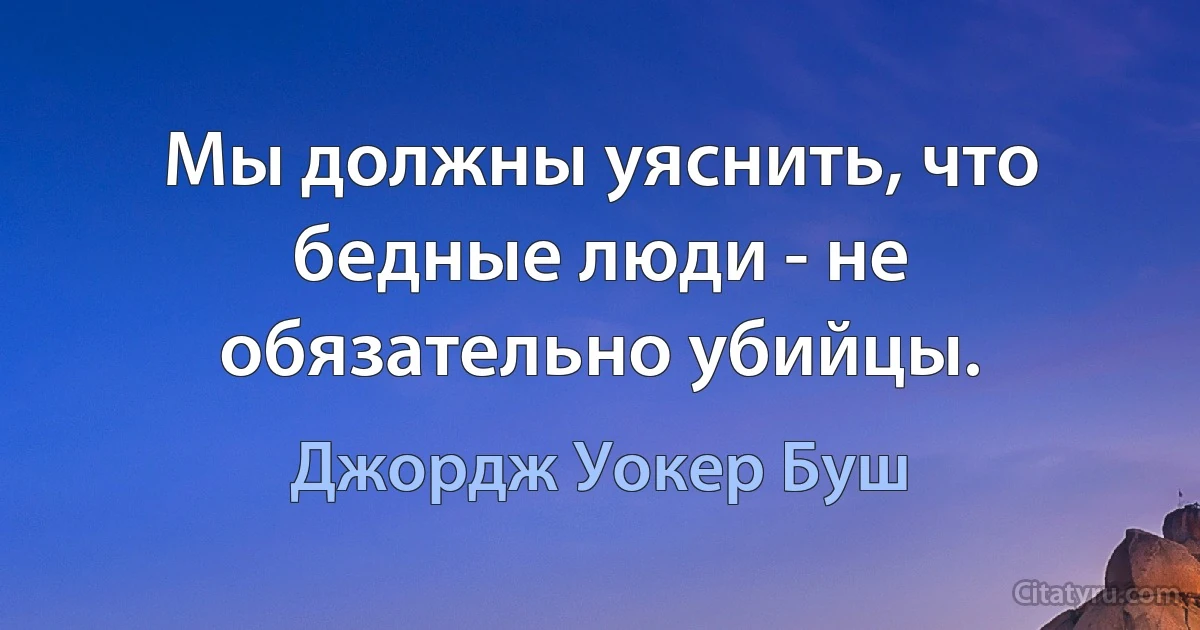 Мы должны уяснить, что бедные люди - не обязательно убийцы. (Джордж Уокер Буш)