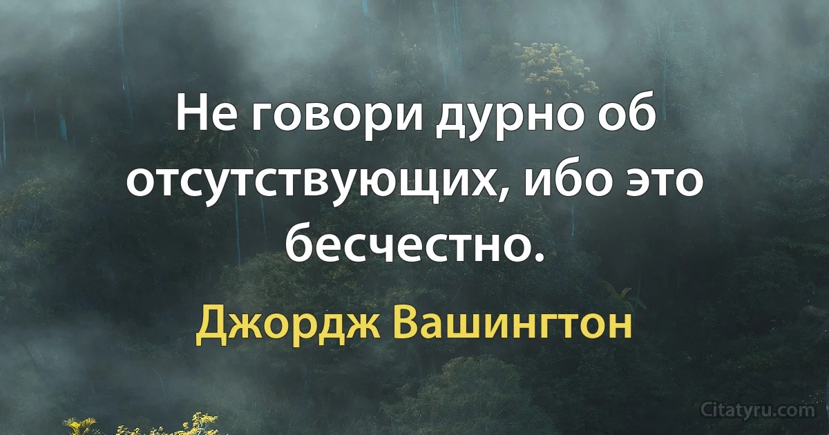 Не говори дурно об отсутствующих, ибо это бесчестно. (Джордж Вашингтон)