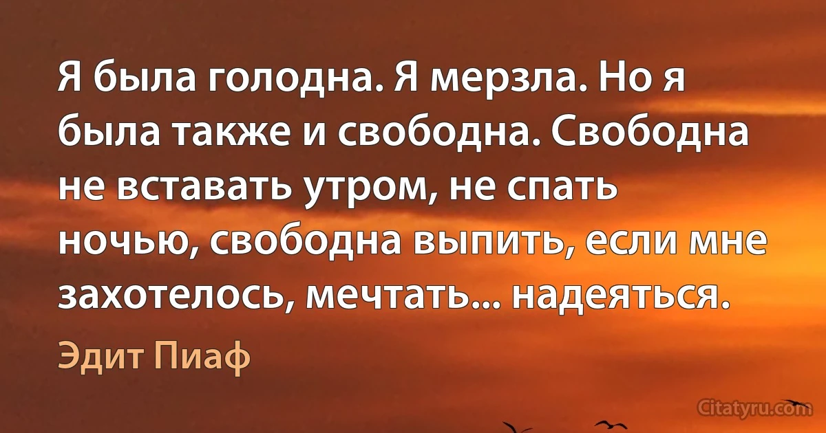 Я была голодна. Я мерзла. Но я была также и свободна. Свободна не вставать утром, не спать ночью, свободна выпить, если мне захотелось, мечтать... надеяться. (Эдит Пиаф)