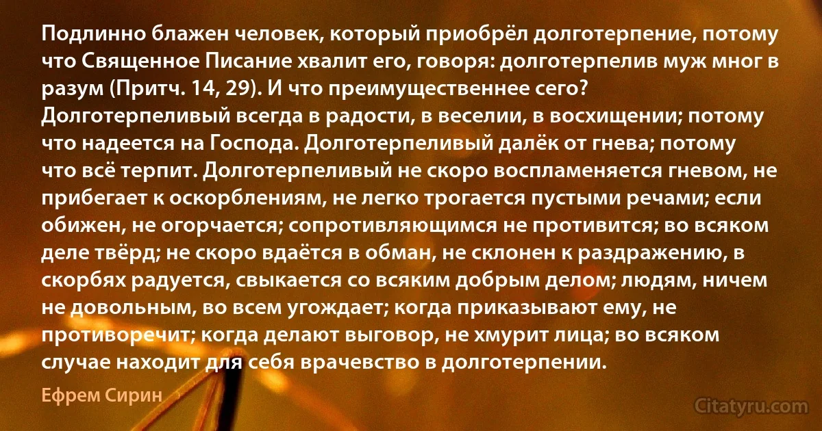 Подлинно блажен человек, который приобрёл долготерпение, потому что Священное Писание хвалит его, говоря: долготерпелив муж мног в разум (Притч. 14, 29). И что преимущественнее сего? Долготерпеливый всегда в радости, в веселии, в восхищении; потому что надеется на Господа. Долготерпеливый далёк от гнева; потому что всё терпит. Долготерпеливый не скоро воспламеняется гневом, не прибегает к оскорблениям, не легко трогается пустыми речами; если обижен, не огорчается; сопротивляющимся не противится; во всяком деле твёрд; не скоро вдаётся в обман, не склонен к раздражению, в скорбях радуется, свыкается со всяким добрым делом; людям, ничем не довольным, во всем угождает; когда приказывают ему, не противоречит; когда делают выговор, не хмурит лица; во всяком случае находит для себя врачевство в долготерпении. (Ефрем Сирин)