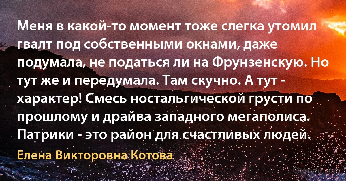 Меня в какой-то момент тоже слегка утомил гвалт под собственными окнами, даже подумала, не податься ли на Фрунзенскую. Но тут же и передумала. Там скучно. А тут - характер! Смесь ностальгической грусти по прошлому и драйва западного мегаполиса. Патрики - это район для счастливых людей. (Елена Викторовна Котова)