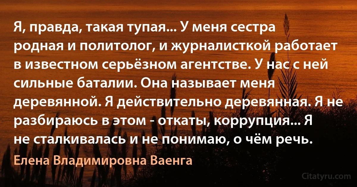 Я, правда, такая тупая... У меня сестра родная и политолог, и журналисткой работает в известном серьёзном агентстве. У нас с ней сильные баталии. Она называет меня деревянной. Я действительно деревянная. Я не разбираюсь в этом - откаты, коррупция... Я не сталкивалась и не понимаю, о чём речь. (Елена Владимировна Ваенга)