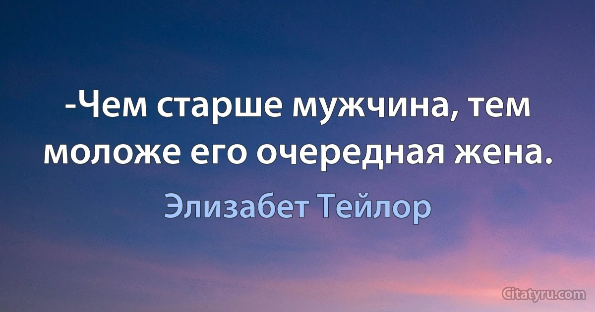 -Чем старше мужчина, тем моложе его очередная жена. (Элизабет Тейлор)