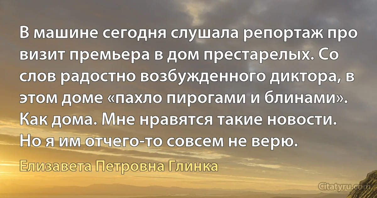 В машине сегодня слушала репортаж про визит премьера в дом престарелых. Со слов радостно возбужденного диктора, в этом доме «пахло пирогами и блинами». Как дома. Мне нравятся такие новости. Но я им отчего-то совсем не верю. (Елизавета Петровна Глинка)