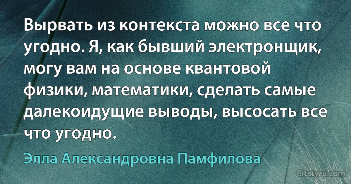 Вырвать из контекста можно все что угодно. Я, как бывший электронщик, могу вам на основе квантовой физики, математики, сделать самые далекоидущие выводы, высосать все что угодно. (Элла Александровна Памфилова)