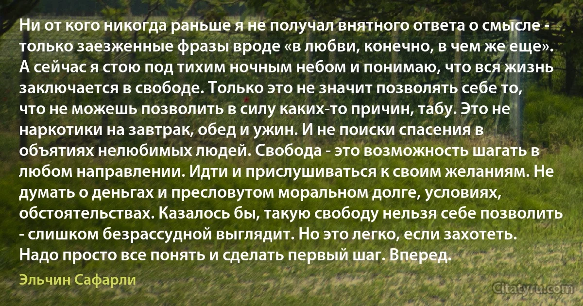 Ни от кого никогда раньше я не получал внятного ответа о смысле - только заезженные фразы вроде «в любви, конечно, в чем же еще».
А сейчас я стою под тихим ночным небом и понимаю, что вся жизнь заключается в свободе. Только это не значит позволять себе то, что не можешь позволить в силу каких-то причин, табу. Это не наркотики на завтрак, обед и ужин. И не поиски спасения в объятиях нелюбимых людей. Свобода - это возможность шагать в любом направлении. Идти и прислушиваться к своим желаниям. Не думать о деньгах и пресловутом моральном долге, условиях, обстоятельствах. Казалось бы, такую свободу нельзя себе позволить - слишком безрассудной выглядит. Но это легко, если захотеть. Надо просто все понять и сделать первый шаг. Вперед. (Эльчин Сафарли)