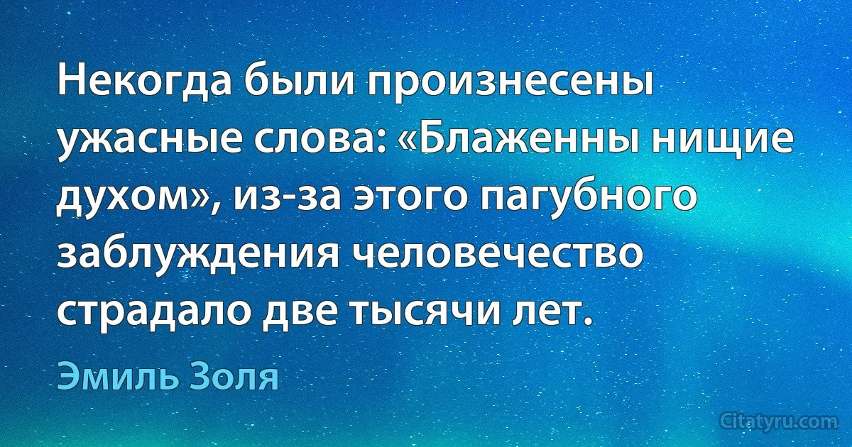 Некогда были произнесены ужасные слова: «Блаженны нищие духом», из-за этого пагубного заблуждения человечество страдало две тысячи лет. (Эмиль Золя)