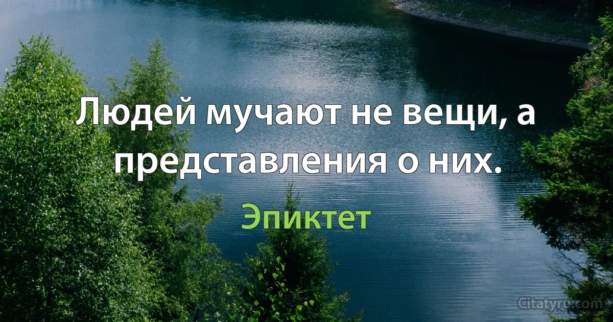 Людей мучают не вещи, а представления о них. (Эпиктет)