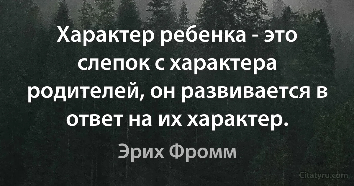 Характер ребенка - это слепок с характера родителей, он развивается в ответ на их характер. (Эрих Фромм)