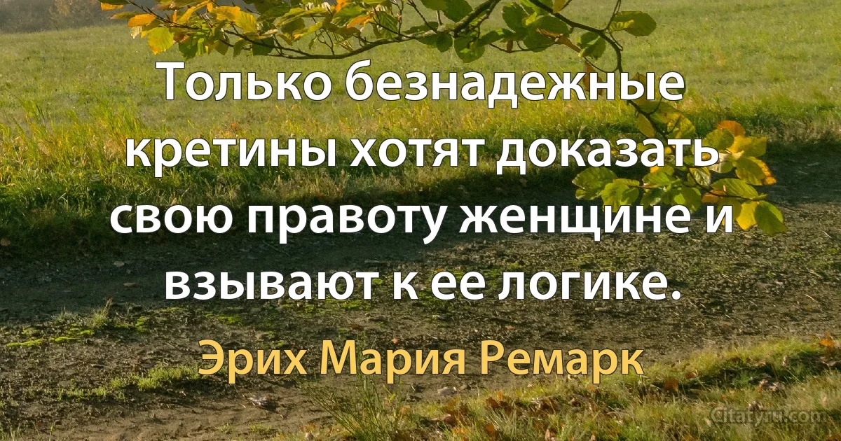 Только безнадежные кретины хотят доказать свою правоту женщине и взывают к ее логике. (Эрих Мария Ремарк)