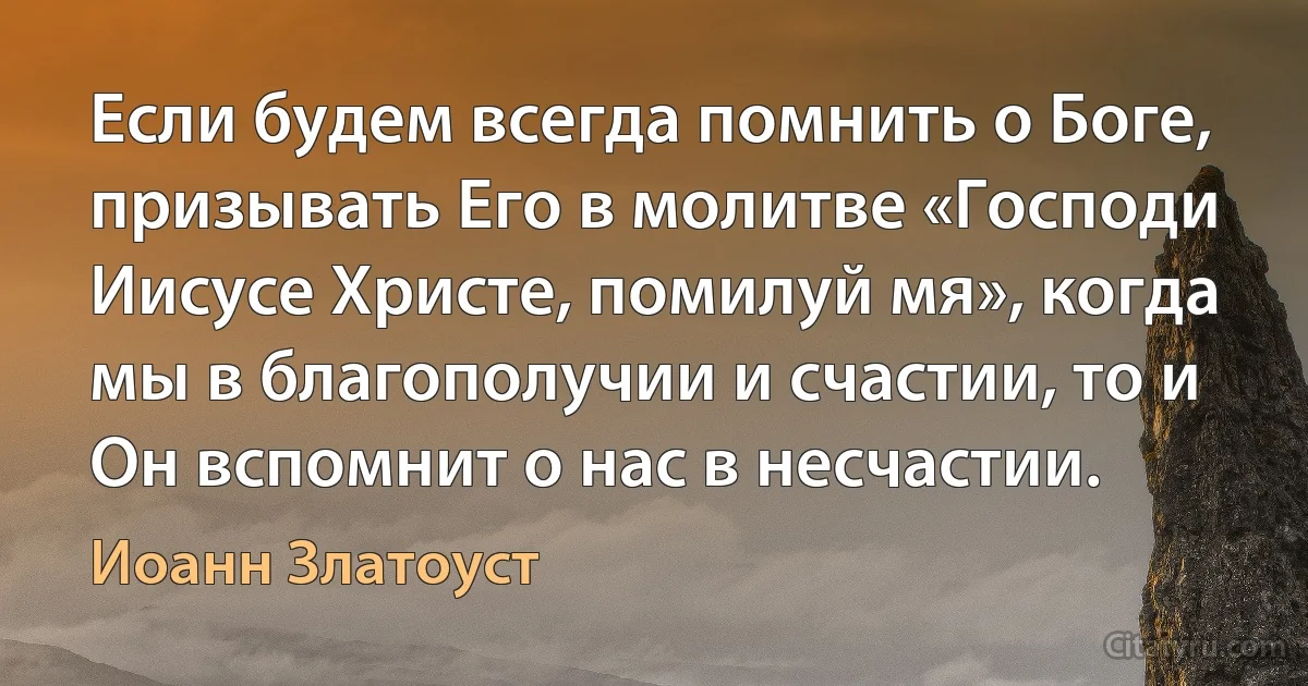 Если будем всегда помнить о Боге, призывать Его в молитве «Господи Иисусе Христе, помилуй мя», когда мы в благополучии и счастии, то и Он вспомнит о нас в несчастии. (Иоанн Златоуст)