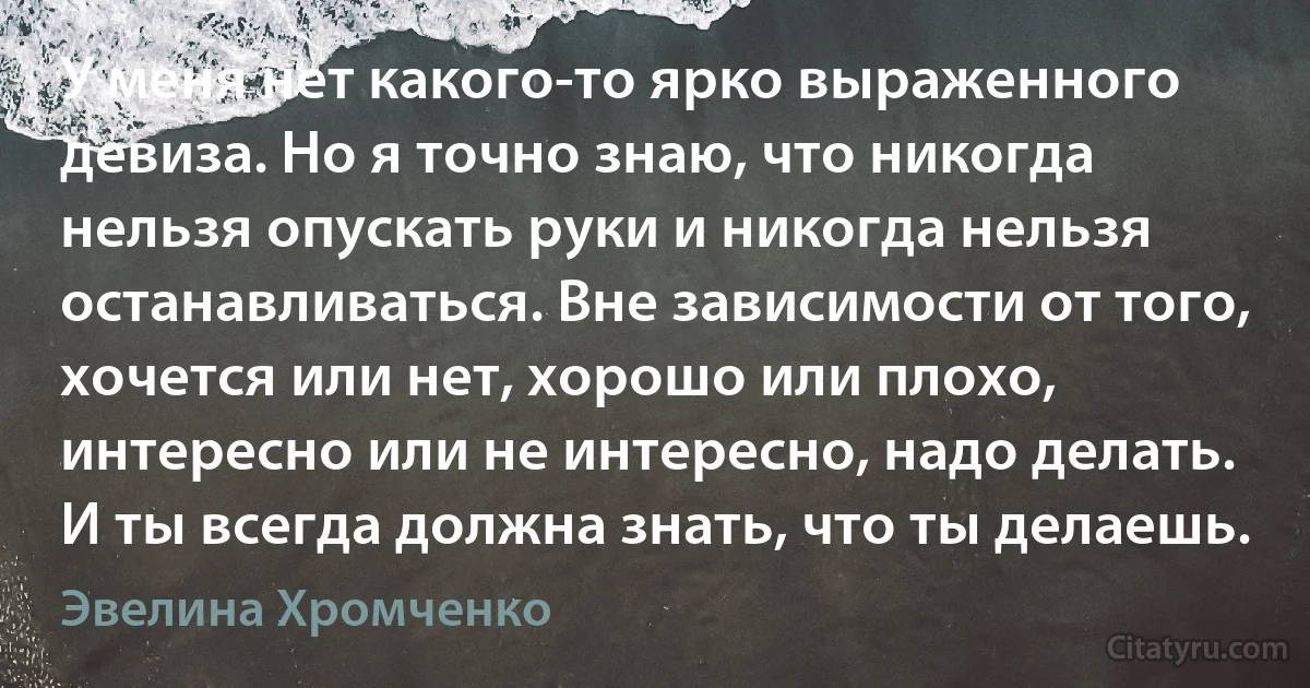 У меня нет какого-то ярко выраженного девиза. Но я точно знаю, что никогда нельзя опускать руки и никогда нельзя останавливаться. Вне зависимости от того, хочется или нет, хорошо или плохо, интересно или не интересно, надо делать. И ты всегда должна знать, что ты делаешь. (Эвелина Хромченко)