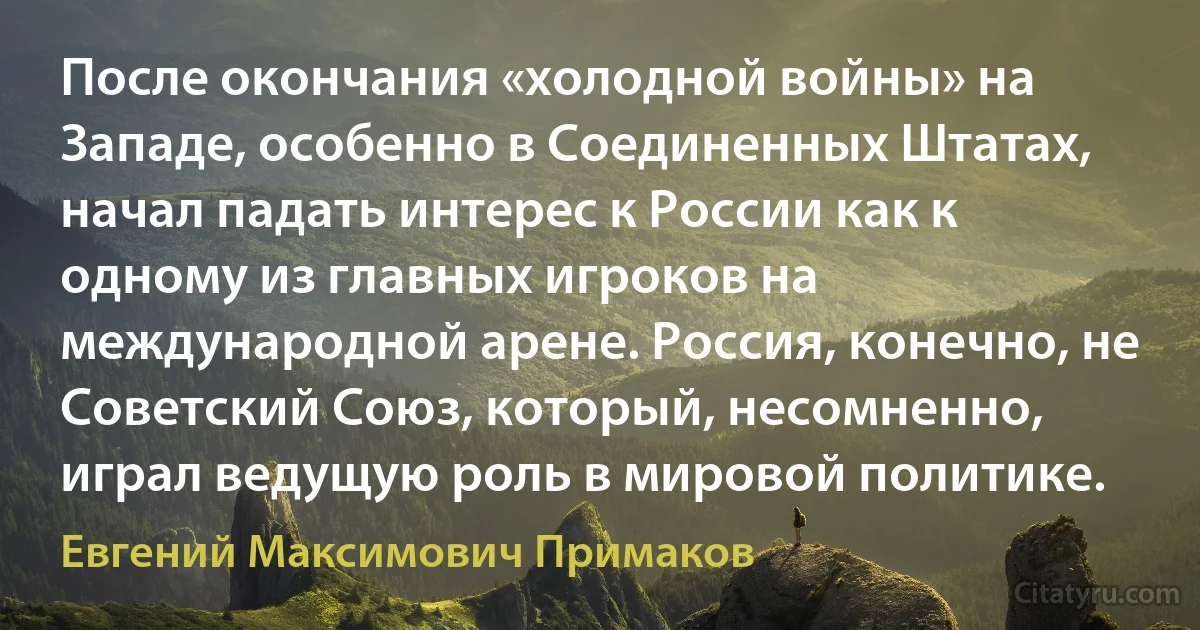 После окончания «холодной войны» на Западе, особенно в Соединенных Штатах, начал падать интерес к России как к одному из главных игроков на международной арене. Россия, конечно, не Советский Союз, который, несомненно, играл ведущую роль в мировой политике. (Евгений Максимович Примаков)