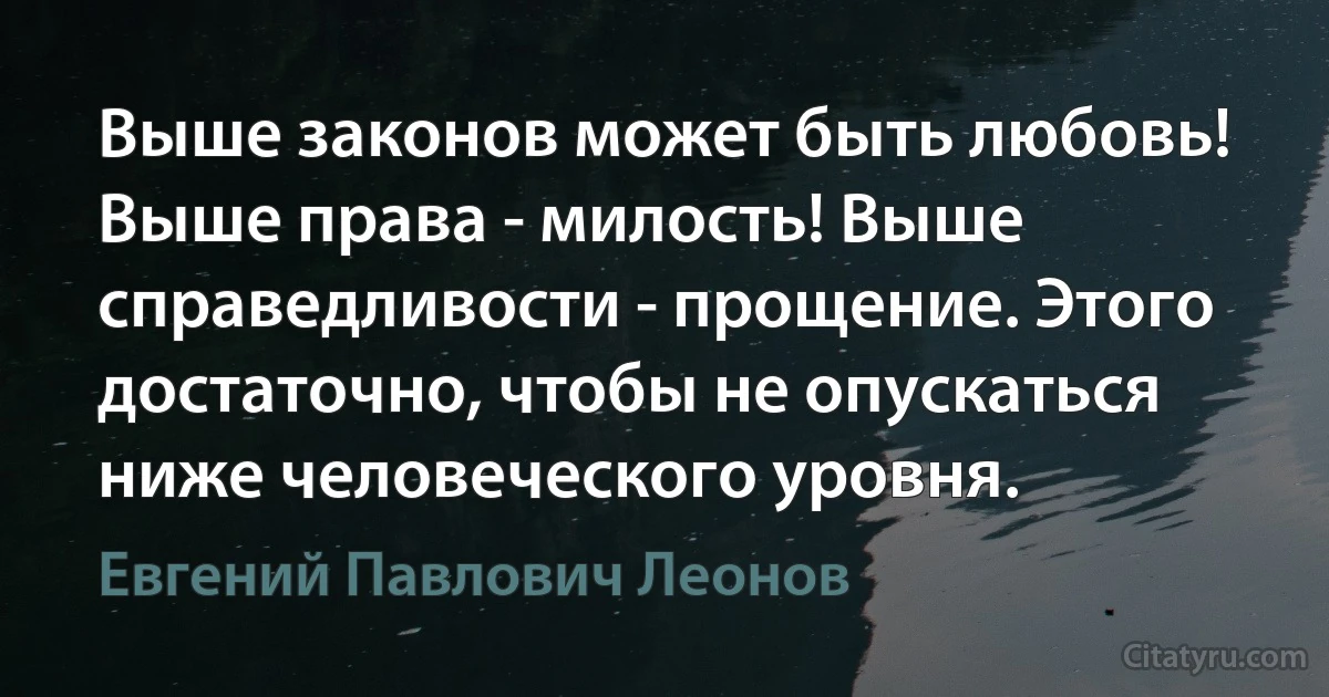 Выше законов может быть любовь! Выше права - милость! Выше справедливости - прощение. Этого достаточно, чтобы не опускаться ниже человеческого уровня. (Евгений Павлович Леонов)