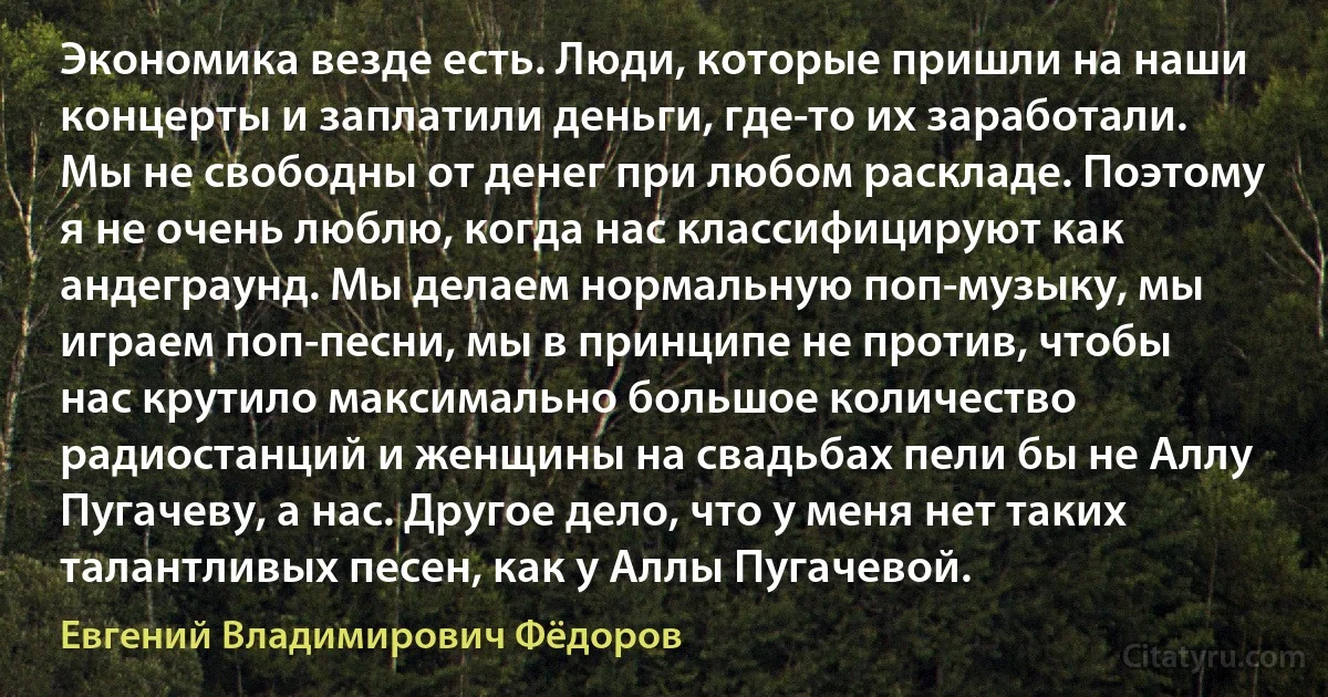 Экономика везде есть. Люди, которые пришли на наши концерты и заплатили деньги, где-то их заработали. Мы не свободны от денег при любом раскладе. Поэтому я не очень люблю, когда нас классифицируют как андеграунд. Мы делаем нормальную поп-музыку, мы играем поп-песни, мы в принципе не против, чтобы нас крутило максимально большое количество радиостанций и женщины на свадьбах пели бы не Аллу Пугачеву, а нас. Другое дело, что у меня нет таких талантливых песен, как у Аллы Пугачевой. (Евгений Владимирович Фёдоров)