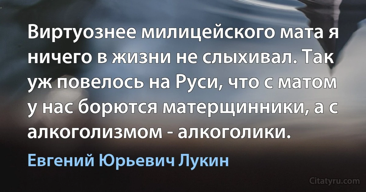 Виртуознее милицейского мата я ничего в жизни не слыхивал. Так уж повелось на Руси, что с матом у нас борются матерщинники, а с алкоголизмом - алкоголики. (Евгений Юрьевич Лукин)