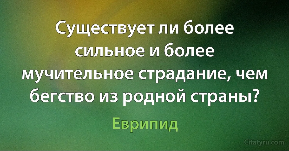 Существует ли более сильное и более мучительное страдание, чем бегство из родной страны? (Еврипид)