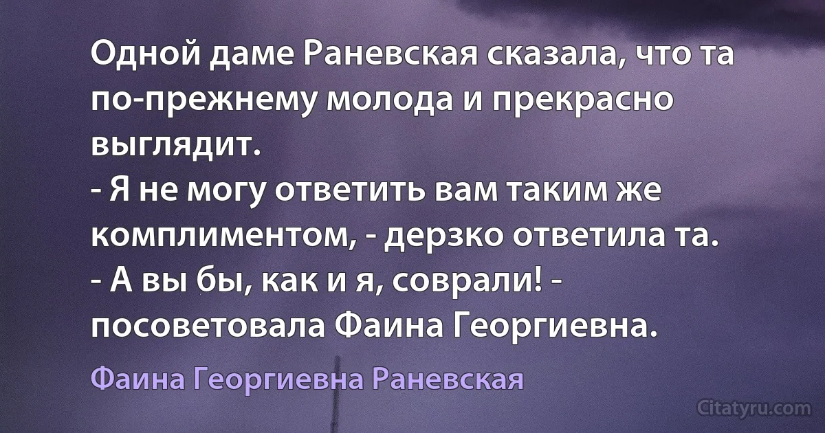 Одной даме Раневская сказала, что та по-прежнему молода и прекрасно выглядит.
- Я не могу ответить вам таким же комплиментом, - дерзко ответила та.
- А вы бы, как и я, соврали! - посоветовала Фаина Георгиевна. (Фаина Георгиевна Раневская)