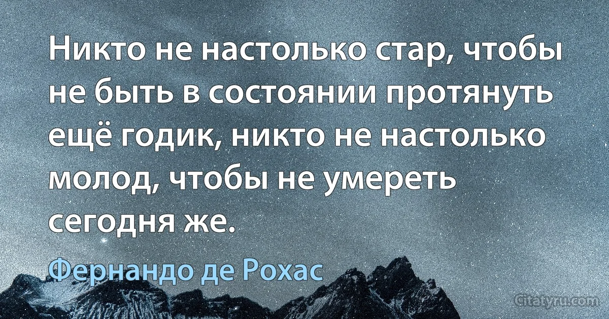 Никто не настолько стар, чтобы не быть в состоянии протянуть ещё годик, никто не настолько молод, чтобы не умереть сегодня же. (Фернандо де Рохас)