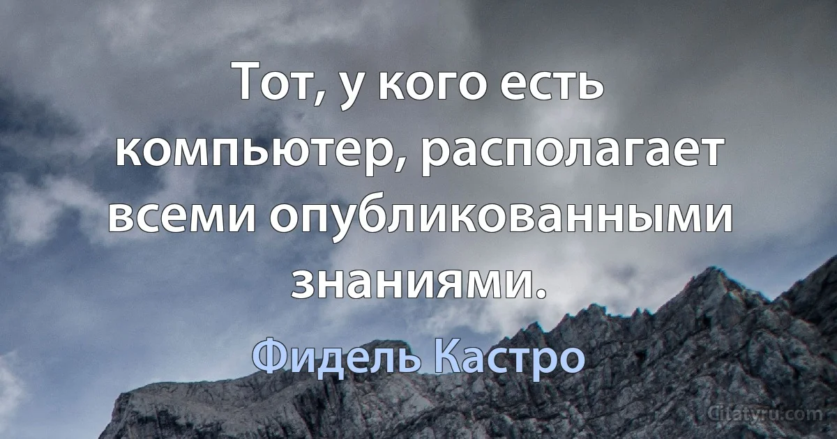 Тот, у кого есть компьютер, располагает всеми опубликованными знаниями. (Фидель Кастро)