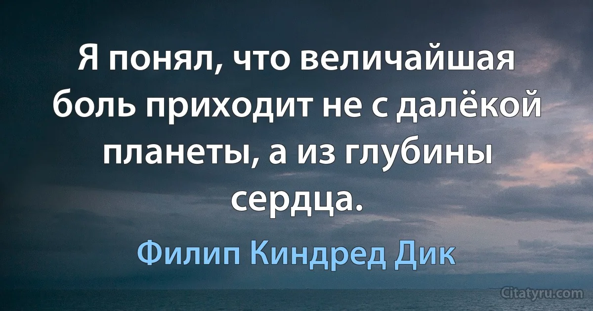 Я понял, что величайшая боль приходит не с далёкой планеты, а из глубины сердца. (Филип Киндред Дик)