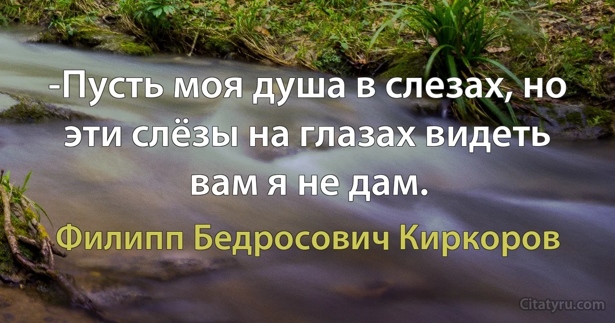 -Пусть моя душа в слезах, но эти слёзы на глазах видеть вам я не дам. (Филипп Бедросович Киркоров)