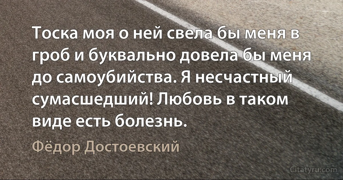 Тоска моя о ней свела бы меня в гроб и буквально довела бы меня до самоубийства. Я несчастный сумасшедший! Любовь в таком виде есть болезнь. (Фёдор Достоевский)