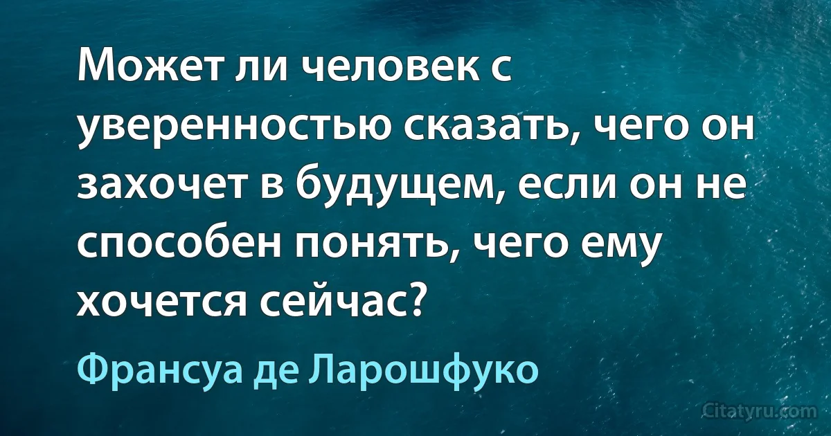 Может ли человек с уверенностью сказать, чего он захочет в будущем, если он не способен понять, чего ему хочется сейчас? (Франсуа де Ларошфуко)