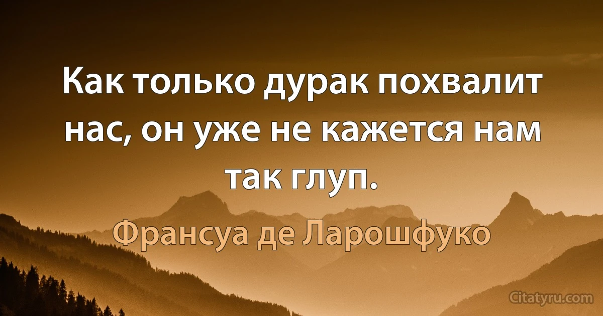 Как только дурак похвалит нас, он уже не кажется нам так глуп. (Франсуа де Ларошфуко)