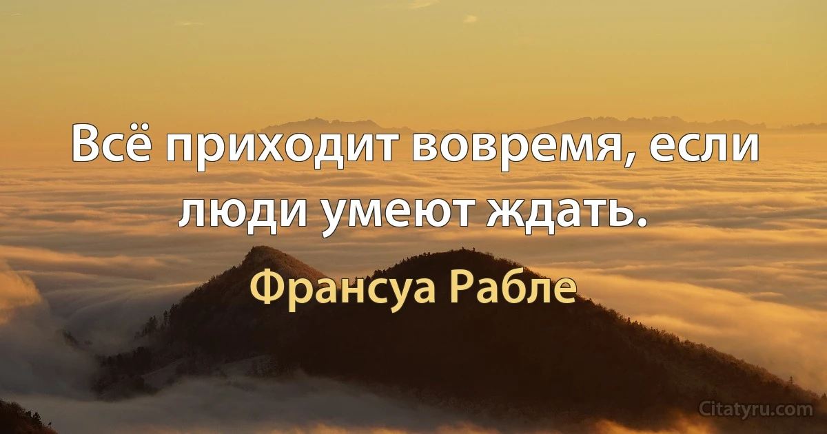 Всё приходит вовремя, если люди умеют ждать. (Франсуа Рабле)