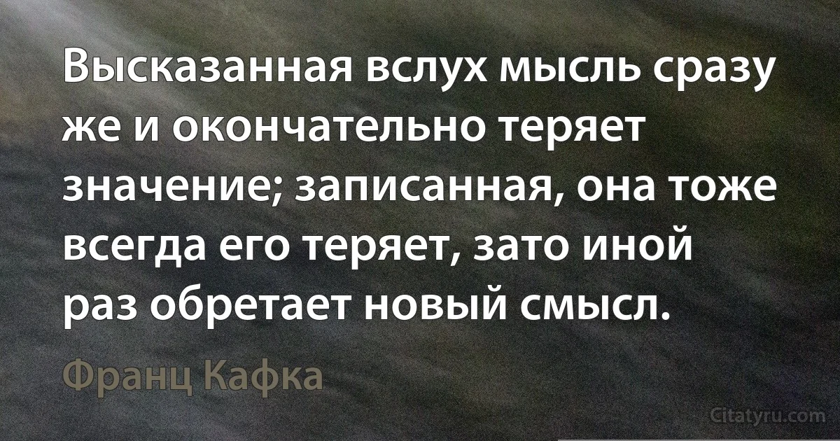 Высказанная вслух мысль сразу же и окончательно теряет значение; записанная, она тоже всегда его теряет, зато иной раз обретает новый смысл. (Франц Кафка)