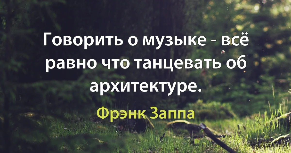 Говорить о музыке - всё равно что танцевать об архитектуре. (Фрэнк Заппа)