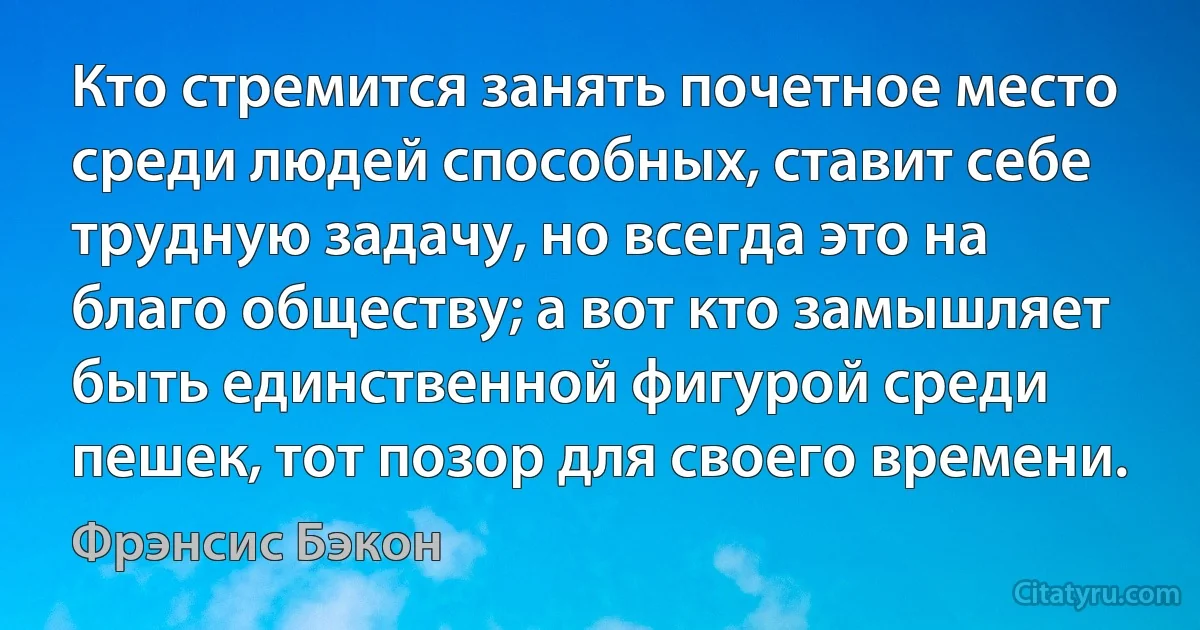 Кто стремится занять почетное место среди людей способных, ставит себе трудную задачу, но всегда это на благо обществу; а вот кто замышляет быть единственной фигурой среди пешек, тот позор для своего времени. (Фрэнсис Бэкон)