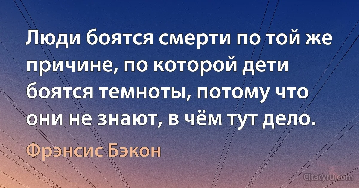 Люди боятся смерти по той же причине, по которой дети боятся темноты, потому что они не знают, в чём тут дело. (Фрэнсис Бэкон)