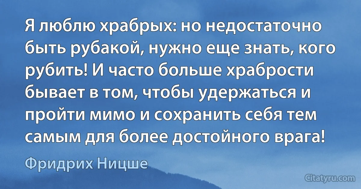 Я люблю храбрых: но недостаточно быть рубакой, нужно еще знать, кого рубить! И часто больше храбрости бывает в том, чтобы удержаться и пройти мимо и сохранить себя тем самым для более достойного врага! (Фридрих Ницше)