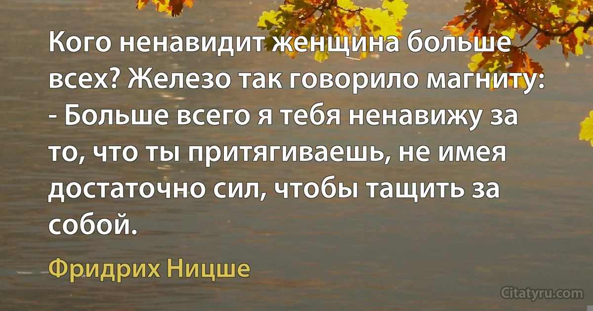 Кого ненавидит женщина больше всех? Железо так говорило магниту: - Больше всего я тебя ненавижу за то, что ты притягиваешь, не имея достаточно сил, чтобы тащить за собой. (Фридрих Ницше)