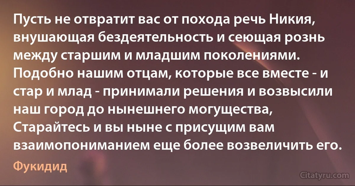 Пусть не отвратит вас от похода речь Никия, внушающая бездеятельность и сеющая рознь между старшим и младшим поколениями. Подобно нашим отцам, которые все вместе - и стар и млад - принимали решения и возвысили наш город до нынешнего могущества, Старайтесь и вы ныне с присущим вам взаимопониманием еще более возвеличить его. (Фукидид)