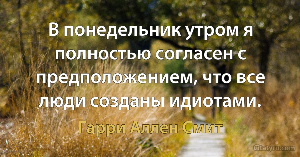 В понедельник утром я полностью согласен с предположением, что все люди созданы идиотами. (Гарри Аллен Смит)