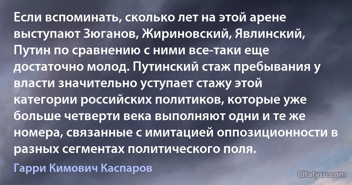 Если вспоминать, сколько лет на этой арене выступают Зюганов, Жириновский, Явлинский, Путин по сравнению с ними все-таки еще достаточно молод. Путинский стаж пребывания у власти значительно уступает стажу этой категории российских политиков, которые уже больше четверти века выполняют одни и те же номера, связанные с имитацией оппозиционности в разных сегментах политического поля. (Гарри Кимович Каспаров)