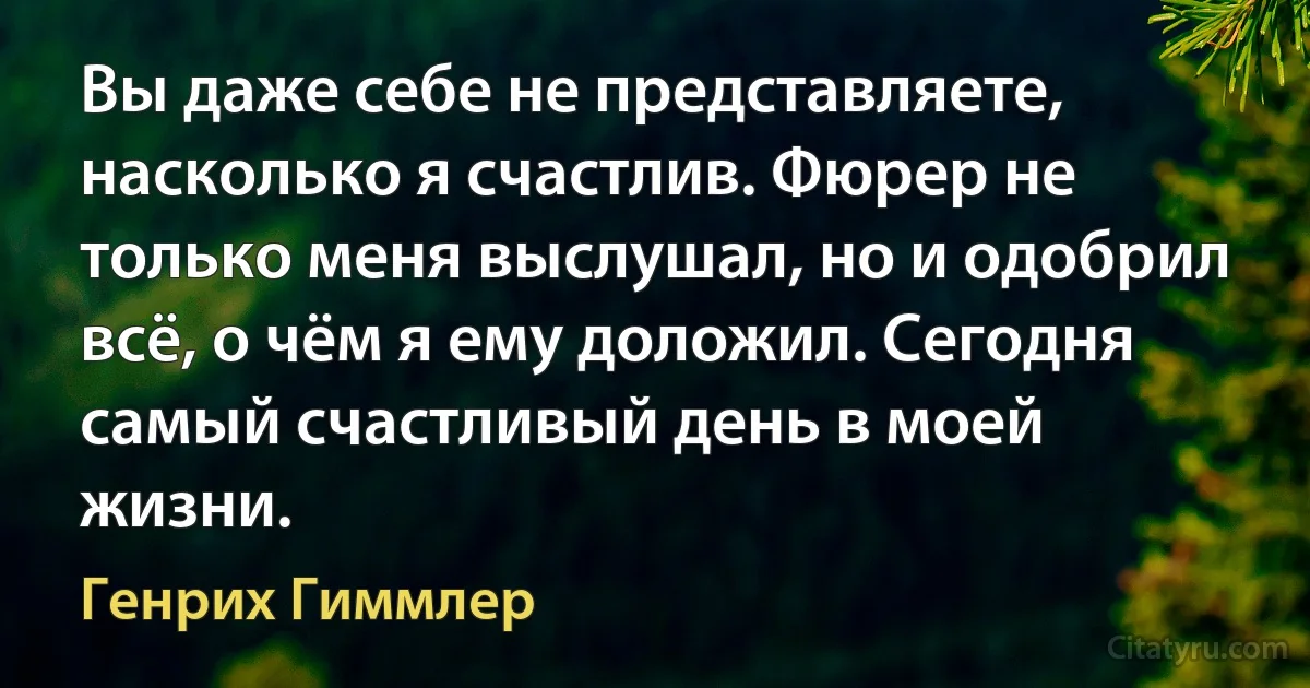 Вы даже себе не представляете, насколько я счастлив. Фюрер не только меня выслушал, но и одобрил всё, о чём я ему доложил. Сегодня самый счастливый день в моей жизни. (Генрих Гиммлер)