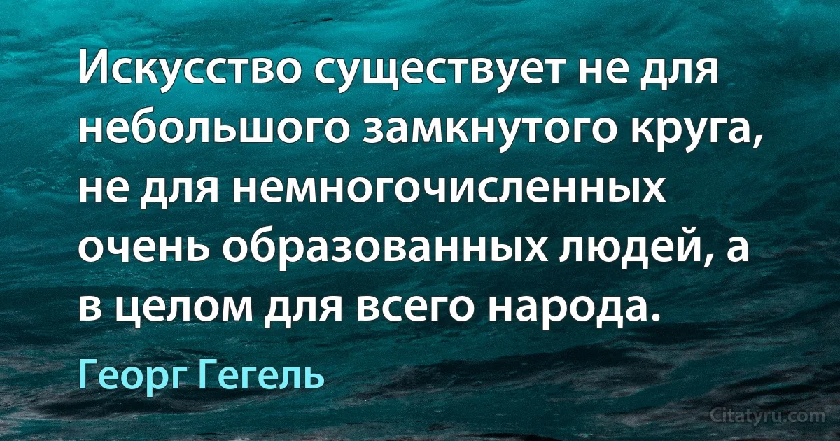 Искусство существует не для небольшого замкнутого круга, не для немногочисленных очень образованных людей, а в целом для всего народа. (Георг Гегель)